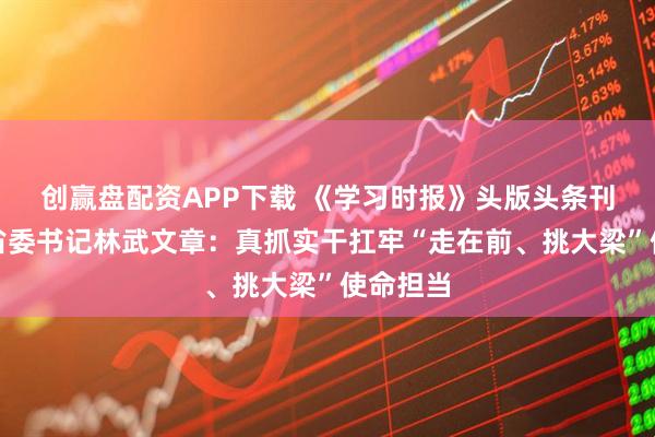 创赢盘配资APP下载 《学习时报》头版头条刊发山东省委书记林武文章：真抓实干扛牢“走在前、挑大梁”使命担当