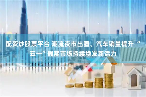 配资炒股票平台 潮流夜市出圈、汽车销量提升 “五一”假期市场持续焕发新活力