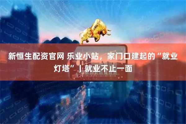新恒生配资官网 乐业小站，家门口建起的“就业灯塔”丨就业不止一面