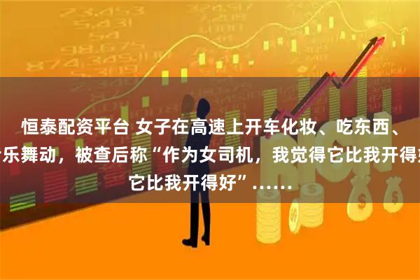 恒泰配资平台 女子在高速上开车化妆、吃东西、双手随音乐舞动，被查后称“作为女司机，我觉得它比我开得好”……