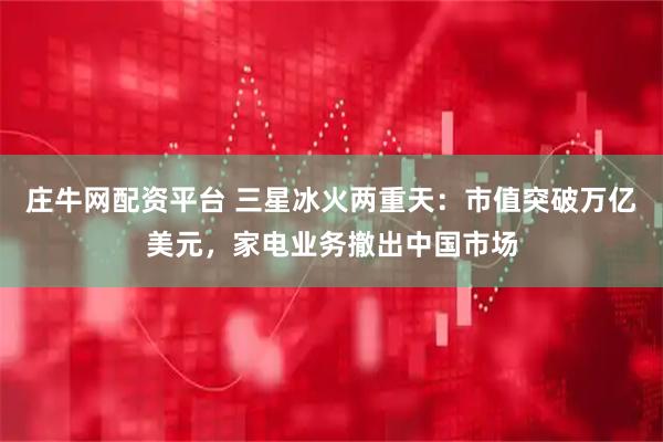 庄牛网配资平台 三星冰火两重天：市值突破万亿美元，家电业务撤出中国市场