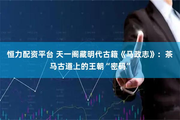恒力配资平台 天一阁藏明代古籍《马政志》：茶马古道上的王朝“密码”